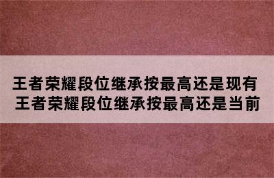 王者荣耀段位继承按最高还是现有 王者荣耀段位继承按最高还是当前